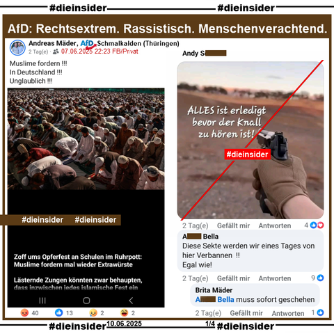 Andreas Mäder von der AfD Schmalkalden in Thüringen postet ein Bild, auf dem man Muslime beim Gebet sieht und "Zoff ums Opferfest an Schulen im Ruhrpott: Muslime fordern mal wieder Extrawürste. Lästernde Zungen könnten zwar behaupten, dass inzwischen jedes islamische Fest ein (hier endet der Text)."

Wir zeigen auf Slide 1 u.a. die Kommentare: 
ein Bild mit einer Pistole und "ALLES ist erledigt bevor der Knall zu hören ist!" und "Diese Sekte werden wir eines Tages von hier Verbannen!! Egal wie!" mit der Antwort "muss sofort geschehen."

Die möglicherweise strafrechtlich relevanten Kommentare haben wir gesichert und geben sie so schnell wie möglich an die Staatsanwaltschaft!