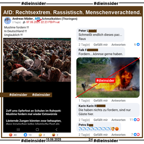 Andreas Mäder von der AfD Schmalkalden in Thüringen postet ein Bild, auf dem man Muslime beim Gebet sieht und "Zoff ums Opferfest an Schulen im Ruhrpott: Muslime fordern mal wieder Extrawürste. Lästernde Zungen könnten zwar behaupten, dass inzwischen jedes islamische Fest ein (hier endet der Text)."

Wir zeigen auf Slide 2 u.a. die Kommentare: 
"Schmeißt endlich dieses pac... Raus.", "Fordern... könnse gerne haben." mit einem Flammenwerfer-Bild, "Die haben nichts zu fordern, sind nur Gäste hier." und ein Kommentar mit mehreren Flugzeug-Emojis.

Die möglicherweise strafrechtlich relevanten Kommentare haben wir gesichert und geben sie so schnell wie möglich an die Staatsanwaltschaft!