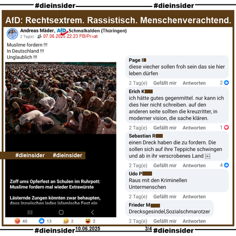 Andreas Mäder von der AfD Schmalkalden in Thüringen postet ein Bild, auf dem man Muslime beim Gebet sieht und "Zoff ums Opferfest an Schulen im Ruhrpott: Muslime fordern mal wieder Extrawürste. Lästernde Zungen könnten zwar behaupten, dass inzwischen jedes islamische Fest ein (hier endet der Text)."

Wir zeigen auf Slide 3 u.a. die Kommentare: 
"diese viecher sollen froh sein das sie hier leben dürfen.", "ich hätte gutes gegenmittel. nur kann ich dies hier nicht schreiben. auf den anderen seite sollten die kreuzritter, in moderner vision, die sache klären.", "einen Dreck haben die zu fordern. Die sollen sich auf ihre Teppiche schwingen und ab in ihr verscrobenes Land.", "Raus mit den Kriminellen Untermenschen." und "Drecksgesindel, Sozialschmarotzer."

Die möglicherweise strafrechtlich relevanten Kommentare haben wir gesichert und geben sie so schnell wie möglich an die Staatsanwaltschaft!