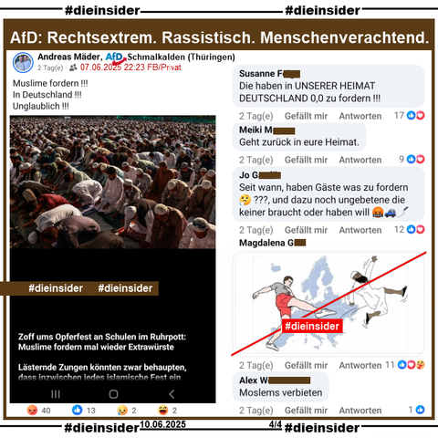 Andreas Mäder von der AfD Schmalkalden in Thüringen postet ein Bild, auf dem man Muslime beim Gebet sieht und "Zoff ums Opferfest an Schulen im Ruhrpott: Muslime fordern mal wieder Extrawürste. Lästernde Zungen könnten zwar behaupten, dass inzwischen jedes islamische Fest ein (hier endet der Text)."

Wir zeigen auf Slide 4 u.a. die Kommentare: 
"Die haben in UNSERER HEIMAT DEUTSCHLAND 0,0 zu fordern!!!", "Geht zurück in eure Heimat.", "Seit wann, haben Gäste was zu fordern???, und dazu noch ungebetene die keiner braucht oder haben will.", ein Bild mit der Europakarte und einem Mann, der einen Muslime "heraustritt" und noch den Kommentar "Moslems verbieten."

Die möglicherweise strafrechtlich relevanten Kommentare haben wir gesichert und geben sie so schnell wie möglich an die Staatsanwaltschaft!