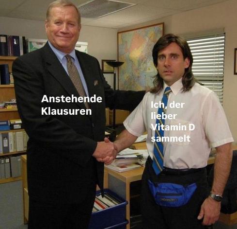 Links steht ein Mann und grinst zufrieden in die Kamera. Er schüttelt dem Mann rechts die Hand, der erschrocken schaut. Bei dem Mann links steht geschrieben "Anstehende Klausuren" und bei dem Mann rechts "Ich, der lieber Vitamin D sammelt".

On the left, a man stands smiling contentedly at the camera. He shakes hands with the man on the right, who looks startled. Next to the man on the left is written ‘Anstehende Klausuren’ and next to the man on the right ‘Ich, der lieber Vitamin D sammelt’.