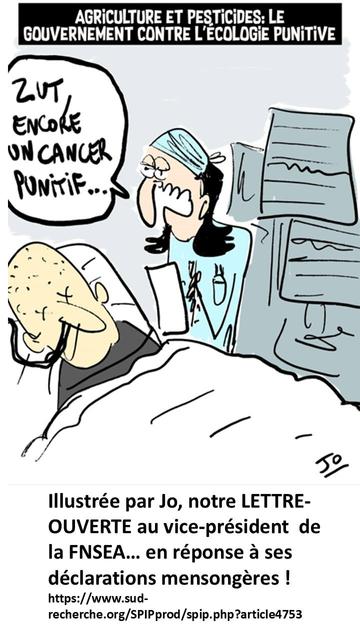 En illustration de notre argumentaire, ce dessin ironique de Jo qui cible le contexte régressif de la période sur les pesticides :
un patient sur son lit d'hôpital, à ses côtés une soignante s'exclame "zut encore un cancer punitif..." en écho au bandeau AGRICULTURE & PESTICIDES : LE GOUVERNEMENT CONTRE L'ECOLOGIE PUNITIVE. 
en dessous le lien internet pour lire la lettre ouverte :
https://www.sud-recherche.org/SPIPprod/spip.php?article4753