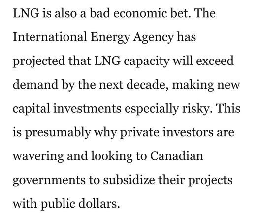 LNG is also a bad economic bet. The
International Energy Agency has
projected that LNG capacity will exceed
demand by the next decade, making new
capital investments especially risky. This
is presumably why private investors are
wavering and looking to Canadian
governments to subsidize their projects
with public dollars.