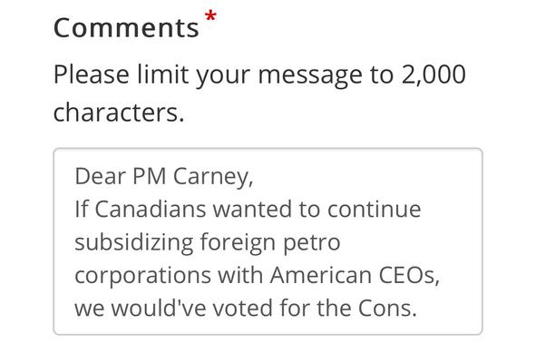 Comments”
Please limit your message to 2,000
characters.
Dear PM Carney,
If Canadians wanted to continue
subsidizing foreign petro
corporations with American CEOs,
we would've voted for the Cons.
