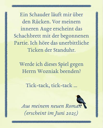 Auf einer hellgelben Fläche steht, umrahmt von einem blauen Rechteck aus blauen Linien, der Text: Ein Schauder läuft mir über den Rücken. Vor meinem inneren Auge erscheint das Schachbrett mit der begonnenen Partie. Ich höre das unerbittliche Ticken der Standuhr. Werde ich dieses Spiel gegen Herrn Wozniak beenden?
Tick-tack, tick-tack ... Aus meinem neuen Roman (erscheint im Juni 2025). Auf der 5 von 2025 sitzt eine kleine schwarze Amsel.