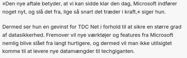 Screenshot from version2, with text:

»Den nye aftale betyder, at vi kan sidde klar den dag, Microsoft indfører noget nyt, og slå det fra, lige så snart det træder i kraft,« siger hun.

Dermed ser hun en gevinst for TDC Net i forhold til at sikre en større grad af datasikkerhed. Fremover vil nye værktøjer og features fra Microsoft nemlig blive slået fra langt hurtigere, og dermed vil man ikke utilsigtet komme til at levere nye datamængder til techgiganten techgiganten."