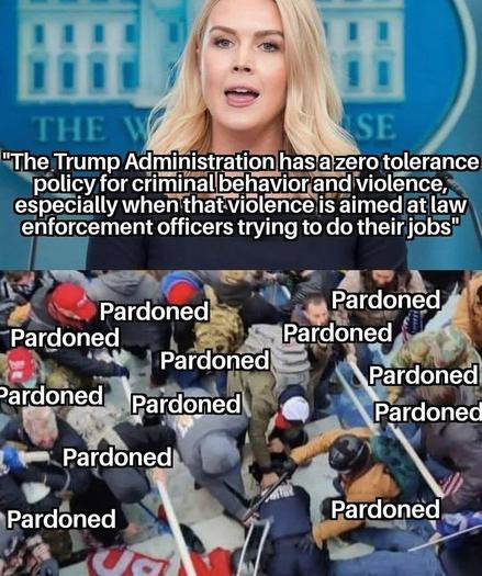 The image is divided into two parts. The top part features the White House Press Secretary speaking at a podium with “the White House” in the background. The text on this part reads, "The Trump Administration has a zero tolerance policy for criminal behavior and violence, especially when that violence is aimed at law enforcement officers trying to do their jobs."

The bottom part of the image shows a crowd of people at the January 6 attack on the US Capitol, the crowd is violently brutalizing police and law enforcement, some insurrectionists in the crowd are wearing red hats. The word "Pardoned" is repeatedly overlaid on the image in various locations.