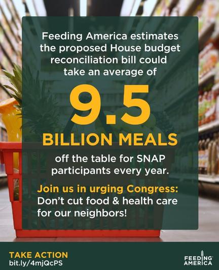 Feeding America estimates the proposed House budget reconciliation bill could take an average of 9.5 BILLION MEALS
off the table for SNAP participants every year.
Join us in urging Congress:
Don't cut food & health care for our neighbors!
TAKE ACTION
bit.ly/4mjQcPS
FEEDING AMERİCA