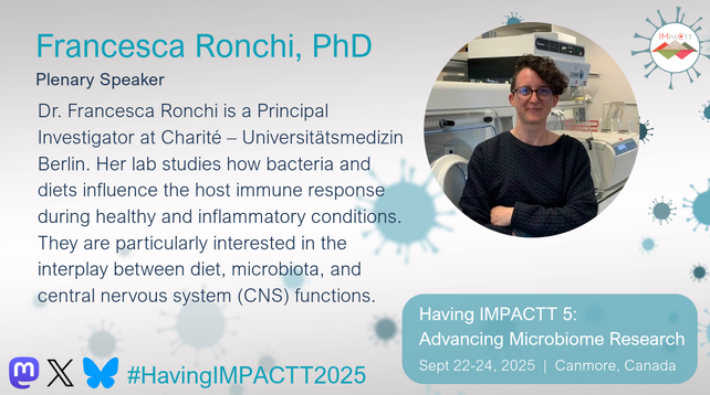 Francesca Ronchi, PhD. Plenary Speaker. Dr. Francesca Ronchi is a Principal Investigator at Charité – Universitätsmedizin Berlin. Her lab studies how bacteria and diets influence the host immune response during healthy and inflammatory conditions. They are particularly interested in the interplay between diet, microbiota, and central nervous system (CNS) functions. Having IMPACTT 5: Advancing Microbiome Research. Sept 22-24, 2025, Canmore, Canada.