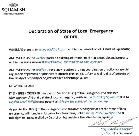 ~@»-
SQUAMISH
HARDWIRED for ADVENTURE
Declaration of State of Local Emergency
ORDER
WHEREAS there is an active wildfire hazard within the jurisdiction of District of Squamish;
AND WHEREAS the wildfire poses an existing or imminent threat to people and property
within the areas known as Brackendale, Tantalus Road and Skyridge;
AND WHEREAS this wildfire emergency requires prompt coordination of action or special
regulation of persons or property to protect the health, safety or well-being of persons or
the safety of property or objects or sites of heritage value;
NOW THEREFORE:
IT IS HEREBY ORDERED pursuant to Section 95 (1) of the Emergency and Disaster
Management Act that a state of local emergency exists in the District of Squamish due to
Dryden Creek Wildfire and potential risks for the safety of the community.
As per Section 97 (1) of the Emergency and Disaster Management Act the state of local
emergency will remain in force for fourteen days, until June 24, 2025 (06/24/2025) at
midnight unless cancelled by District of Squamish or the Minister responsible. =
Mayor Armand Hurford
_ District of Squamish