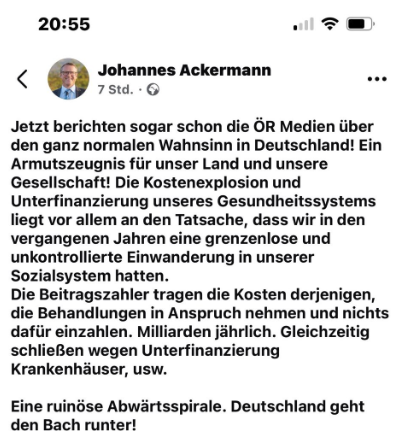 Screenshot eine Posts des Bürgermeisters Johannes Ackermann:

"Jetzt berichten sogar schon die OR Medien iiber den ganz normalen Wahnsinn in Deutschland! Ein Armutszeugnis fiir unser Land und unsere Gesellschaft! Die Kostenexplosion und Unterfinanzierung unseres Gesundheitssystems liegt vor allem an den Tatsache, dass wir in den vergangenen Jahren eine grenzenlose und unkontrollierte Einwanderung in unserer Sozialsystem hatten. Die Beitragszahler tragen die Kosten derjenigen, die Behandlungen in Anspruch nehmen und nichts dafiir einzahlen. Milliarden jahrlich. Gleichzeitig schlieBen wegen Unterfinanzierung Krankenhéuser, usw. Eine ruindse Abwartsspirale. Deutschland geht den Bach runter! "