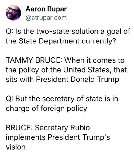 Sieg Heil!

@ Aaron Rupar
@atrupar.com 

Q: Is the two-state solution a goal of the State Department currently? 

TAMMY BRUCE: When it comes to the policy of the United States, that sits with President Donald Trump 

Q: But the secretary of state is in charge of foreign policy 

BRUCE: Secretary Rubio implements President Trump's vision