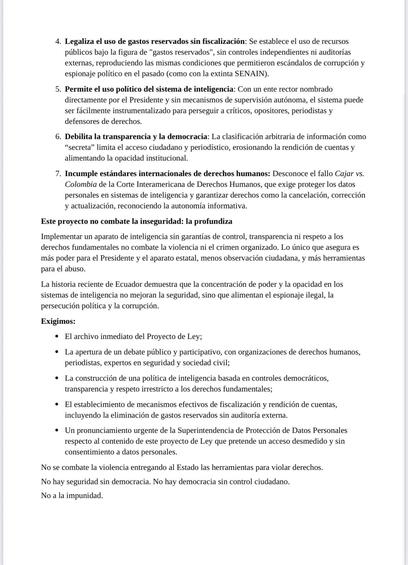 4. Legaliza el uso de gastos reservados sin fiscalización: Se establece el uso de recursos públicos bajo la figura de “gastos reservados”, sin controles independientes ni auditorías externas, reproduciendo las mismas condiciones que permitieron escándalos de corrupción y espionaje político en el pasado (como con la extinta SENAIN).

5. Permite el uso político del sistema de inteligencia: Con un ente rector nombrado directamente por el Presidente y sin mecanismos de supervisión autónoma, el sistema puede ser fácilmente instrumentalizado para perseguir a críticos, opositores, periodistas y defensores de derechos.

6. Debilita la transparencia y la democracia: La clasificación arbitraria de información como “secreta” limita el acceso ciudadano y periodístico, erosionando la rendición de cuentas y alimentando la opacidad institucional.

7. Incumple estándares internacionales de derechos humanos: