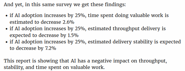 And yet, in this same survey we get these findings:

    if AI adoption increases by 25%, time spent doing valuable work is estimated to decrease 2.6%
    if AI adoption increases by 25%, estimated throughput delivery is expected to decrease by 1.5%
    if AI adoption increases by 25%, estimated delivery stability is expected to decrease by 7.2%

This report is showing that AI has a negative impact on throughput, stability, and time spent on valuable work.