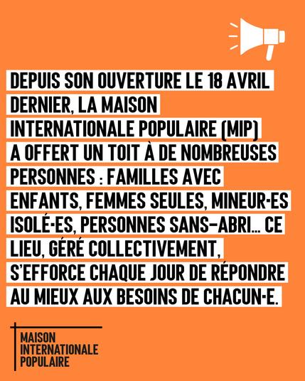 Depuis sont ouverture le 18 avril dernier, la Maison Internationale Populaire a offert un toit à de nombreuses personnes : familles avec enfants, femmes seules, mineureuses isolées, personnes sans-abri. 

Ce lieu, géré collectivement, s'efforce chaque jour de répondre au mieux au besoin de chacun et chacune.