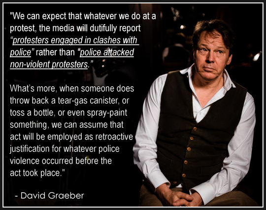 "We can expect that whatever we do at a 
protest, the media will dutifully report 
“protesters engaged in clashes with 
police” rather than “police attacked 
non-violent protesters.” 
.
What’s more, when someone does 
throw back a tear-gas canister, or 
toss a bottle, or even spray-paint 
something, we can assume that 
act will be employed as retroactive 
justification for whatever police 
violence occurred before the 
act took place."
.
  - David Graeber