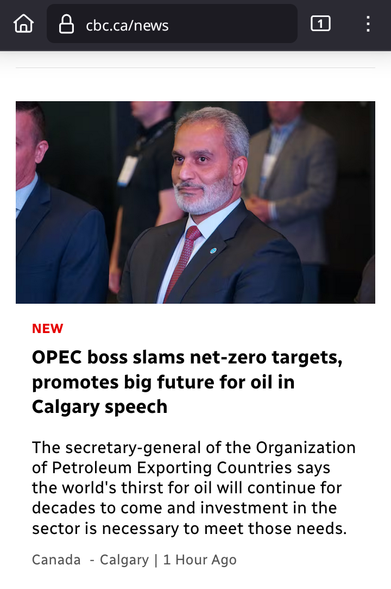 @ EI cbc.ca/news (K0} : . P : ' 

OPEC boss slams net-zero targets, promotes big future for oil in Calgary speech 

The secretary-general of (OPEC) the Organization of Petroleum Exporting Countries says the world's thirst for oil will continue for decades to come and investment in the sector is necessary to meet those needs. 
Canada - Calgary | 1 Hour Ago