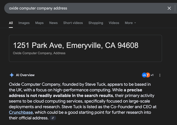 Screenshot of a google search for "oxide computer company address"

A large info box reads: "1251 Park Ave, Emeryville, CA 94608"

The AI Overview reads

Oxide Computer Company, founded by Steve Tuck, appears to be based in the UK, with a focus on high-performance computing. While a precise address is not readily available in the search results, their primary activity seems to be cloud computing services, specifically focused on large-scale deployments and research. Steve Tuck is listed as the Co-Founder and CEO at Crunchbase, which could be a good starting point for further research into their official address.