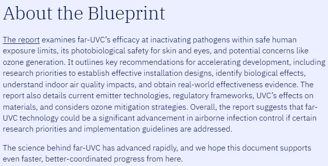About the Blueprint
The report examines far-UVC’s efficacy at inactivating pathogens within safe human exposure limits, its photobiological safety for skin and eyes, and potential concerns like ozone generation. It outlines key recommendations for accelerating development, including research priorities to establish effective installation designs, identify biological effects, understand indoor air quality impacts, and obtain real-world effectiveness evidence. The report also details current emitter technologies, regulatory frameworks, UVC’s effects on materials, and considers ozone mitigation strategies. Overall, the report suggests that far-UVC technology could be a significant advancement in airborne infection control if certain research priorities and implementation guidelines are addressed.

The science behind far-UVC has advanced rapidly, and we hope this document supports even faster, better-coordinated progress from here.