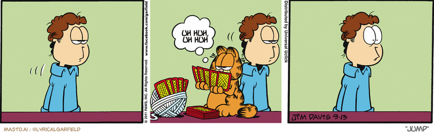 Original Garfield comic from September 13, 2011
Text replaced with lyrics from: Jump

Transcript:
• Uh Huh, Uh Huh


--------------
Original Text:
• Garfield:  Go fish.

The image is a collage featuring three panels of a Garfield cartoon strip, each showcasing a different scene with the characters interacting. In the first panel, there is a man holding a book, while his cat sits beside him, seemingly contemplating what to do. In the second panel, the man's cat jumps off the book, causing the man to laugh. In the third panel, the man is standing up, and the cat follows suit.

The image is artistically arranged with each panel placed on top of the other, creating a continuous flow and narrative. It effectively conveys the dynamic relationship between the man and his cat throughout the cartoon strip.