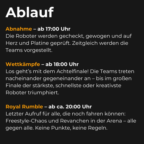 Ein Bild auf dem der Ablauf des RoboRangeln Events erklärt wird:

Abnahme - ab 17:00 Uhr
Die Roboter werden gecheckt, gewogen und auf Herz und Platine geprüft. zeitgleich werden die Teams vorgestellt.

Wettkämpfe - ab 18:00 Uhr
Los geht's mit dem Achtelfinale! Die Teams treten nacheinander gegeneinander an - bis im großen Finale der stärkste, schnellste und kreativste Roboter triumphiert.

Royal Rumble - ab ca. 20:00 Uhr
Letzter Aufruf für alle, die noch fahren können: Freestyle-Chaos und Revanchen in der Arena - alle gegen alle. Keine Punkte, keine Regeln.
