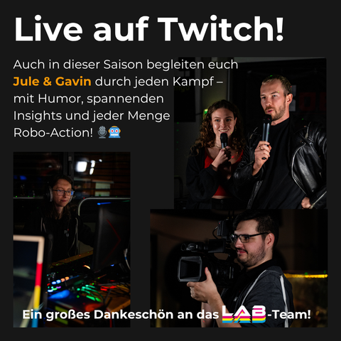 Oben links in der Ecke ein Schriftzug:
"Live auf Twitch! Auch in dieser Saison begleiten euch Jule & Gavin durch jeden Kampf - mit Humor, spannenden Insights und jeder Menge Robo-Action!"
Auf drei kleineren Bildern sind die Moderatoren Jule und Gavin zu sehen, sowie eine Person, welche mit einer Kamera filmt und eine Person, welche an einem Computer die Technik betreut.
Unten auf der Gesamtgrafik ist folgender Text abgebildet: "Ein großes Dankeschön an das LAB-Team!"