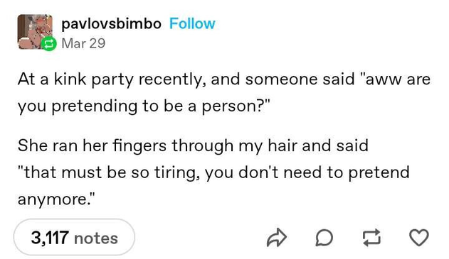 Tumblr post from pavlovsbimbo that says "At a kink party recently, and someone said 'aww are you pretending to be a person?'. She ran her fingers through my hair and said 'that must be so tiring, you don't need to pretend anymore.'"