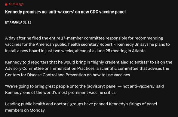 Kennedy promises no 'anti-vaxxers' on new CDC vaccine panel
BY AMANDA SEITZ
A day after he fired the entire 17-member committee responsible for recommending vaccines for the American public, health secretary Robert F. Kennedy Jr. says he plans to install a new board in just two weeks, ahead of a June 25 meeting in Atlanta.
Kennedy told reporters that he would bring in "highly credentialed scientists" to sit on the Advisory Committee on Immunization Practices, a scientific committee that advises the Centers for Disease Control and Prevention on how to use vaccines.
"We're going to bring great people onto the (advisory) panel -- not anti-vaxxers, said Kennedy, one of the world's most prominent vaccine critics.
Leading public health and doctors' groups have panned Kennedy's firings of panel members on Monday.