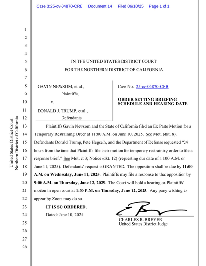 Gavin Newsom, et al., Plaintiffs, v. Donald J. Trump, et al., Defendants.  Case No. 25-cv-04870-CRB  Plaintiffs Gavin Newsom and the State of California filed an Ex Parte Motion for a Temporary Restraining Order at 11:00 A.M. on June 10, 2025. See Mot. (dkt. 8). Defendants Donald Trump, Pete Hegseth, and the Department of Defense requested "24 hours from the time that Plaintiffs file their motion for temporary restraining order to file a response brief." See Mot. at 3; Notice (dkt. 12) (requesting due date of 11:00 A.M. on June 11, 2025). Defendants' request is GRANTED. The opposition shall be due by 11:00 A.M. on Wednesday, June 11, 2025. Plaintiffs may file a response to that opposition by 9:00 A.M. on Thursday, June 12, 2025. The Court will hold a hearing on Plaintiffs' motion in open court at 1:30 P.M. on Thursday, June 12, 2025. Any party wishing to appear by Zoom may do so. IT IS SO ORDERED. Dated: June 10, 2025 CHARLES R. BREYER United States District Judge