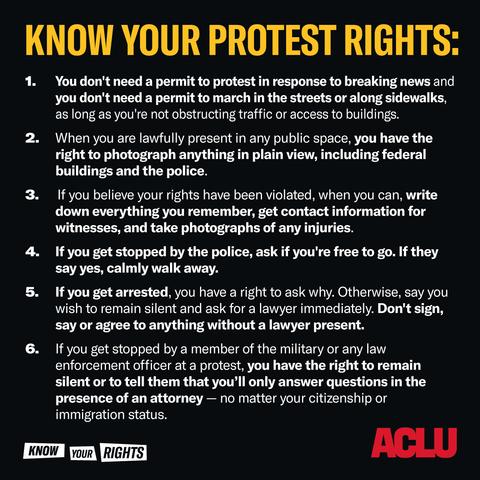 Know Your Protest Rights:
1. You don't need a permit to protest in response to breaking news and you don't need a permit to march in the streets along sidewalks, as long as you're not obstructing traffic or access to buildings.
2. When you are lawfully present in any public space, you have the right to photograph anything in plain view, including federal buildings and the police.
3. If you believe your rights have been violated, when you can, write down everything you remember, get contact information for witnesses, and take photographs of any injuries.
4. If you get stopped by the police, ask if you're free to go. If they say yes, calmly walk away.
5. If you get arrested, you have a right to ask why. Otherwise, say you wish to remain silent and ask for a lawyer immediately. Don't sign, say or agree to anything without a lawyer present.
6. If you get stopped by a member of the military or any law enforcement officer at a protest, you have the right to remain silent to tell them that you'll only answer questions in the presence of an attorney -- no matter your citizenship or immigration status. 

the "know your rights" banner on the bottom left, and the ACLU on the bottom right.