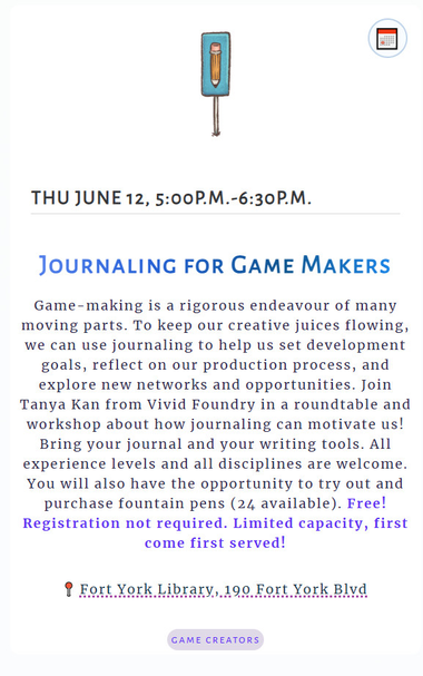 Schedule description from https://torontogamesweek.com/schedule.html

Content reads: 
Thu June 12, 5:00p.m.-6:30p.m.

Journaling for Game Makers
Game-making is a rigorous endeavour of many moving parts. To keep our creative juices flowing, we can use journaling to help us set development goals, reflect on our production process, and explore new networks and opportunities. Join Tanya Kan from Vivid Foundry in a roundtable and workshop about how journaling can motivate us! Bring your journal and your writing tools. All experience levels and all disciplines are welcome. You will also have the opportunity to try out and purchase fountain pens (24 available). Free! Registration not required. Limited capacity, first come first served!

Fort York Library, 190 Fort York Blvd