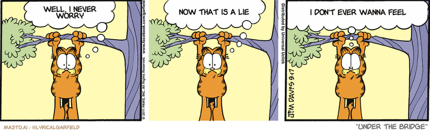 Original Garfield comic from September 17, 2011
Text replaced with lyrics from: Under the Bridge

Transcript:
• Well, I Never Worry
• Now That Is A Lie
• I Don't Ever Wanna Feel


--------------
Original Text:
• Garfield:  I can't hold on much longer!  I'm going to have to let go!  Just as soon as somebody soft walks underneath me.

The comic strip is divided into three panels depicting a tiger hanging from a tree, a cat hanging from a tree, and a giraffe hanging from a tree. Each panel has a different tiger or cat on it, illustrating their various poses while hanging from the branches of trees.
