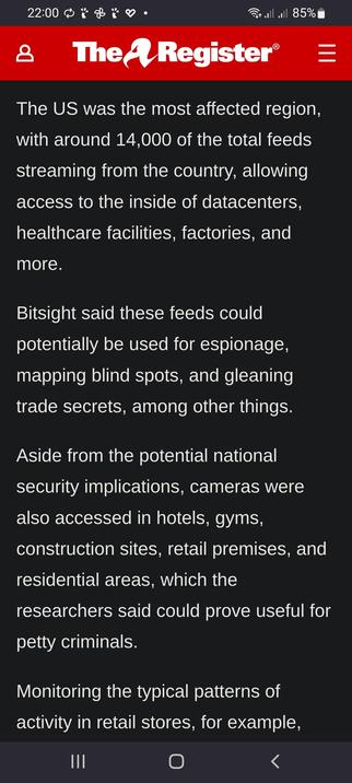 The image shows a screenshot of a news article from "The A Register" displayed on a mobile device. The article discusses a cybersecurity issue, highlighting that the US was the most affected region with around 14,000 feeds streaming from the country. These feeds provide access to various facilities, including datacenters, healthcare facilities, factories, hotels, gyms, construction sites, retail premises, and residential areas. Bitsight, a cybersecurity firm, warns that these feeds could be used for espionage, mapping blind spots, and stealing trade secrets. The article also mentions that monitoring typical patterns of activity in retail stores could be useful for petty criminals. The screenshot includes the website's logo, a red banner with the text "The A Register," and a navigation bar at the bottom with three dots, a circle, and a left arrow. The device's status bar at the top shows the time as 22:00, a battery level of 85%, and various connectivity icons.

 Ovis2-8B

🌱 Energy used: 0.889 Wh