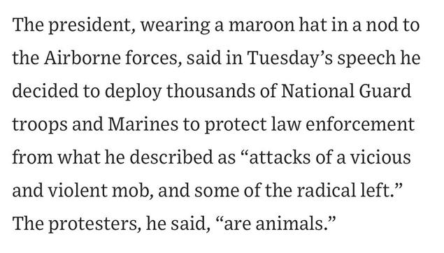 The president, wearing a maroon hat in a nod to the Airborne forces, said in Tuesday's speech he decided to deploy thousands of National Guard troops and Marines to protect law enforcement from what he described as "attacks of a vicious
and violent mob, and some of the radical left." The protesters, he said, "are animals."

https://www.wsj.com/us-news/l-a-spends-another-night-on-edge-as-trump-sends-in-marines-a7c6780a

Accessed: 10 June 2025 at 1923 MST