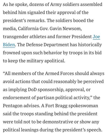 As he spoke, dozens of Army soldiers assembled behind him signaled their approval of the president's remarks. The soldiers booed the media, California Gov. Gavin Newsom, transgender athletes and former President Joe Biden. The Defense Department has historically frowned upon such behavior by troops in its bid to keep the military apolitical.
"All members of the Armed Forces should always avoid actions that could reasonably be perceived as implying DoD sponsorship, approval, or endorsement of partisan political activity," the Pentagon advises. A Fort Bragg spokeswoman said the troops standing behind the president were told not to be demonstrative or show any
political leanings during the president's speech.


https://www.wsj.com/us-news/l-a-spends-another-night-on-edge-as-trump-sends-in-marines-a7c6780a

Accessed: 10 June 2025 at 1923 MST