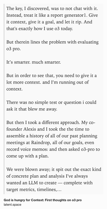 Text Shot: The key, I discovered, was to not chat with it. Instead, treat it like a report generator1. Give it context, give it a goal, and let it rip. And that's exactly how I use o3 today.

But therein lines the problem with evaluating o3 pro.

It’s smarter. much smarter.

But in order to see that, you need to give it a lot more context. and I’m running out of context.

There was no simple test or question i could ask it that blew me away.

But then I took a different approach. My co-founder Alexis and I took the the time to assemble a history of all of our past planning meetings at Raindrop, all of our goals, even record voice memos: and then asked o3-pro to come up with a plan.

We were blown away; it spit out the exact kind of concrete plan and analysis I’ve always wanted an LLM to create — complete with target metrics, timelines, what to prioritize, and strict instructions on what to absolutely cut.

The plan o3 gave us was plausible, reasonable; but the plan o3 Pro gave us was…