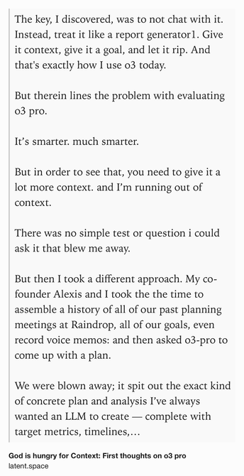 Text Shot: The key, I discovered, was to not chat with it. Instead, treat it like a report generator1. Give it context, give it a goal, and let it rip. And that's exactly how I use o3 today.

But therein lines the problem with evaluating o3 pro.

It’s smarter. much smarter.

But in order to see that, you need to give it a lot more context. and I’m running out of context.

There was no simple test or question i could ask it that blew me away.

But then I took a different approach. My co-founder Alexis and I took the the time to assemble a history of all of our past planning meetings at Raindrop, all of our goals, even record voice memos: and then asked o3-pro to come up with a plan.

We were blown away; it spit out the exact kind of concrete plan and analysis I’ve always wanted an LLM to create — complete with target metrics, timelines, what to prioritize, and strict instructions on what to absolutely cut.

The plan o3 gave us was plausible, reasonable; but the plan o3 Pro gave us was…