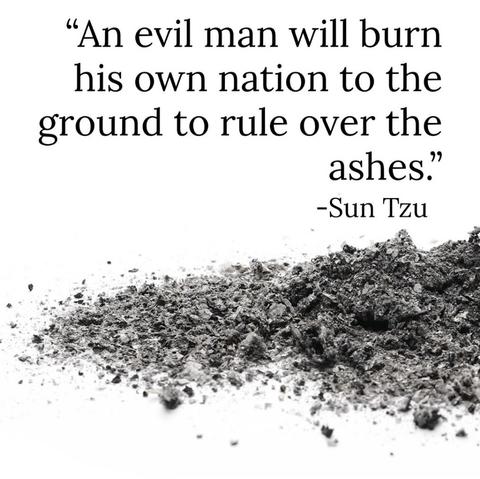 “ An evil man will burn his own nation to the ground to rule over the
ashes.”

-Sun Tzu