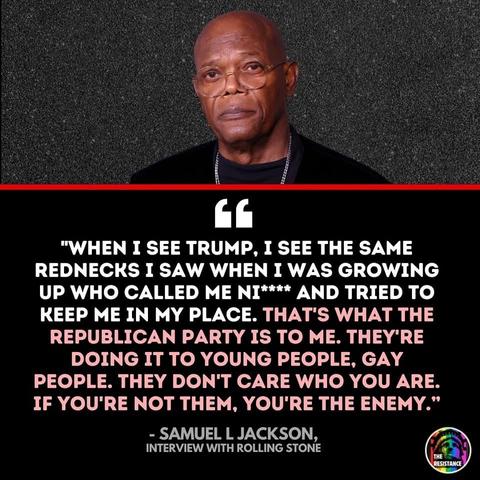 A photo of actor Samuel L. Jackson with a brief excerpt from a Rolling Stone interview he did. 

“When I SEE Trump, I see the same rednecks I saw when I was growing up who called me ni**** and tried to keep me in my place. That’s what the Republican party is to me. They’re doing it to young people, gay people. They don’t care who you are. If you’re not them, you’re the enemy.”