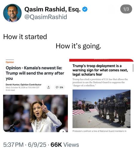 Qasim Rashid, Esq. 8
@QasimRashid
1/3
How it started
How it's going.
Opinion
Opinion - Kamala's newest lie:
Trump will send the army after
you
Derek Hunter, Opinion Contributor
Wed, October 16, 2024 at 7:00 AM CDT
4 min read
• 5.1k
Trump's troop deployment is a
warning sign for what comes next,
legal scholars fear
Trump has cited a provision of U.S. law that allows the
president to use the National Guard to suppress the
"danger of a rebellion."
CALIFORNI CALIFORNIA
I GUAI
NATIONAL GUARD
Protesters confront a line of National Guard members in
5:37 PM • 6/9/25 • 66K Views