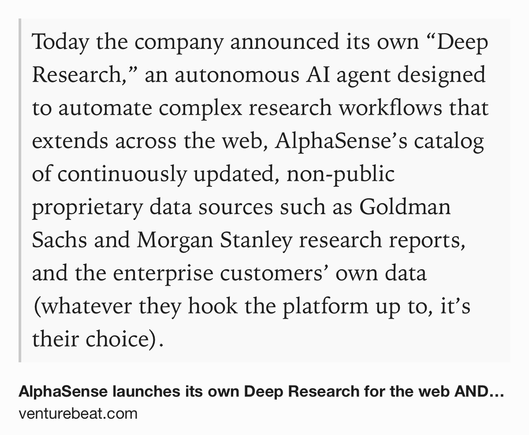 Text Shot: Today the company announced its own “Deep Research,” an autonomous AI agent designed to automate complex research workflows that extends across the web, AlphaSense’s catalog of continuously updated, non-public proprietary data sources such as Goldman Sachs and Morgan Stanley research reports, and the enterprise customers’ own data (whatever they hook the platform up to, it’s their choice).