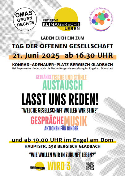 Omas gegen Rechts, Initiative KlimaGerecht Leben, Bergisch Gladbach für Demokratie und Vuelfalt laden euch ein zum TAG DER OFFENEN GESELLSCHAFT
21. Juni 2025 ab 16:30 Uhr
Konrad-Adenauer-Platz Bergisch Gladbach
Tische und Stühle, Getränke, Austausch
LASST UNS REDEN! "Welche Gesellschaft wollen wir sein?"
Gespräche Musik, Aktionen für Kinder

und ab 19:00 Uhr im Engel am Dom, Hauptstr. 258 Bergisch Gladbach
Die Initiative KlimaGerecht Leben wird Drei!
"Wie wollen wir in Zukunft leben?"