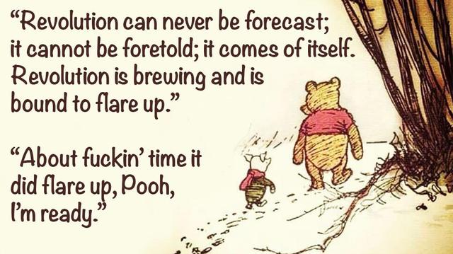 Pooh and Piglet walk through a snowy Hundred Acre Wood. 
Pooh explains, Revolution can never be forecast; it cannot be foretold; it comes of itself. Revolution is brewing and is bound to flare up.
Piglet responds, About fuckin' time it did flare up, Pooh, I'm ready.