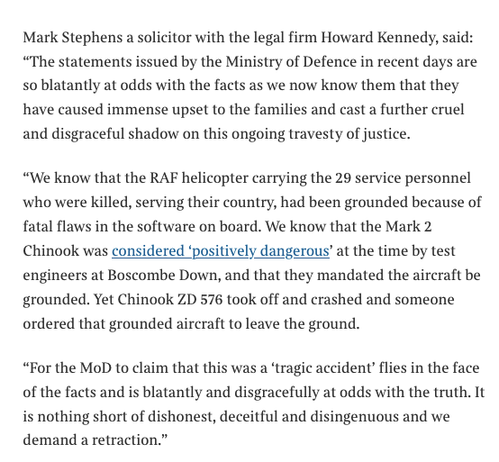An excerpt from the article, text reads 
‘Mark Stephens a solicitor with the legal firm Howard Kennedy, said:
"The statements issued by the Ministry of Defence in recent days are so blatantly at odds with the facts as we now know them that they have caused immense upset to the families and cast a further cruel and disgraceful shadow on this ongoing travesty of justice.
"We know that the RAF helicopter carrying the 29 service personnel who were killed, serving their country, had been grounded because of fatal flaws in the software on board. We know that the Mark 2
Chinook was considered 'positively dangerous' at the time by test engineers at Boscombe Down, and that they mandated the aircraft be grounded. Yet Chinook ZD 576 took off and crashed and someone ordered that grounded aircraft to leave the ground.
"For the MoD to claim that this was a 'tragic accident' flies in the face of the facts and is blatantly and disgracefully at odds with the truth. It is nothing short of dishonest, deceitful and disingenuous and we demand a retraction.”’