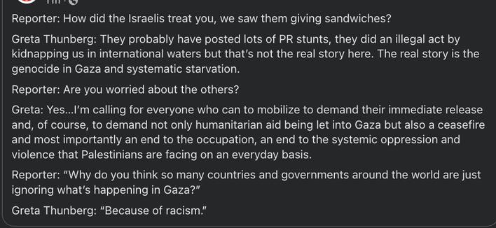 Reporter: How did the Israelis treat you, we saw them giving sandwiches?
Greta Thunberg: They probably have posted lots of PR stunts, they did an illegal act by kidnapping us in international waters but that’s not the real story here. The real story is the genocide in Gaza and systematic starvation.
Reporter: Are you worried about the others?
Greta: Yes…I’m calling for everyone who can to mobilize to demand their immediate release and, of course, to demand not only humanitarian aid being let into Gaza but also a ceasefire and most importantly an end to the occupation, an end to the systemic oppression and violence that Palestinians are facing on an everyday basis.
Reporter: “Why do you think so many countries and governments around the world are just ignoring what’s happening in Gaza?”
Greta Thunberg: “Because of racism.”