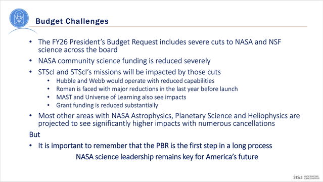 The FY26 President’s Budget Request includes severe cuts to NASA and NSF
science across the board
• NASA community science funding is reduced severely
• STScI and STScI’s missions will be impacted by those cuts
• Hubble and Webb would operate with reduced capabilities
• Roman is faced with major reductions in the last year before launch
• MAST and Universe of Learning also see impacts
• Grant funding is reduced substantially
• Most other areas with NASA Astrophysics, Planetary Science and Heliophysics are
projected to see significantly higher impacts with numerous cancellations
But
• It is important to remember that the PBR is the first step in a long process
NASA science leadership remains key for America’s future