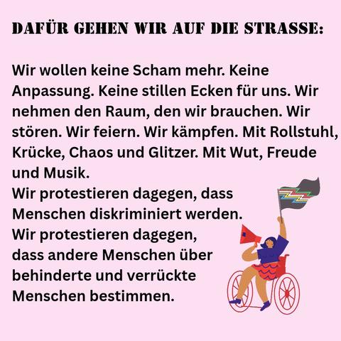 DAFÜR GEHEN WIR AUF DIE STRASSE:

Wir wollen keine Scham mehr. Keine Anpassung. Keine stillen Ecken für uns. Wir nehmen den Raum, den wir brauchen. Wir stören. Wir feiern. Wir kämpfen. Mit Rollstuhl, Krücke, Chaos und Glitzer. Mit Wut, Freude und Musik.

Wir protestieren dagegen, dass Menschen diskriminiert werden. Wir protestieren dagegen, dass andere Menschen über behinderte und verrückte Menschen bestimmen.