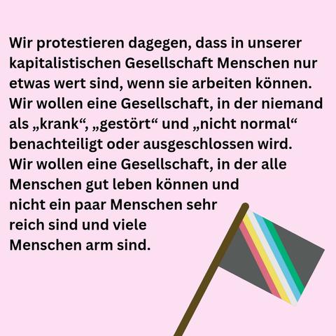 Wir protestieren dagegen, dass in unserer kapitalistischen Gesellschaft Menschen nur etwas wert sind, wenn sie arbeiten können. Wir wollen eine Gesellschaft, in der niemand als „krank“, „gestört“ und „nicht normal" وو benachteiligt oder ausgeschlossen wird. Wir wollen eine Gesellschaft, in der alle Menschen gut leben können und nicht ein paar Menschen sehr reich sind und viele Menschen arm sind.