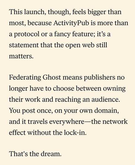 This launch, though, feels bigger than most, because ActivityPub is more than a protocol or a fancy feature; it’s a statement that the open web still matters. 

Federating Ghost means publishers no longer have to choose between owning their work and reaching an audience. You post once, on your own domain, and it travels everywhere—the network effect without the lock-in.

That's the dream.