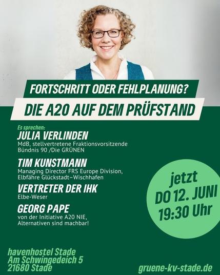 Plakat mit einem Foto der Grünen Bundestags-Abgeordneten Julia Verlinden und diesem Text:

Donnerstag 12. Juni, 19:30 Uhr. Im Havenhostel Stade, Am Schwingerdeich 5, Stade.

Fortschritt oder Fehlplanung? Die A20 auf dem Prüfstand. 

Es sprechen:
Julia Verlinden, Bundestag. 
Tim Kunstmann, FRS Elbefähre Glückstadt Wischhafen. 
Ein:e Vertreter:in der IHK Industrie und Handelskammer Elbe-Weser.
Georg Papen von der Initiative A20-nie.

Veranstalter: Grüner Kreisverband Stade.